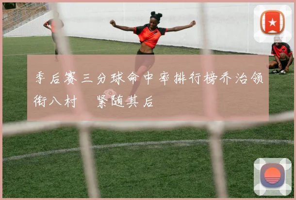 季后赛三分球命中率排行榜乔治领衔八村塁紧随其后