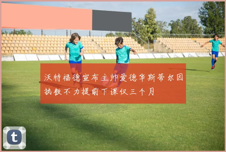 沃特福德宣布主帅爱德华斯蒂尔因执教不力提前下课仅三个月
