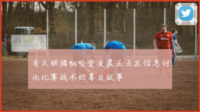 考文顿揭秘哈登凌晨五点发信息讨论比赛战术的幕后故事