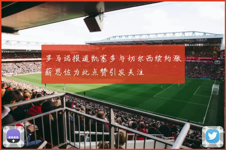 罗马诺报道凯塞多与切尔西续约涨薪恩佐为此点赞引发关注