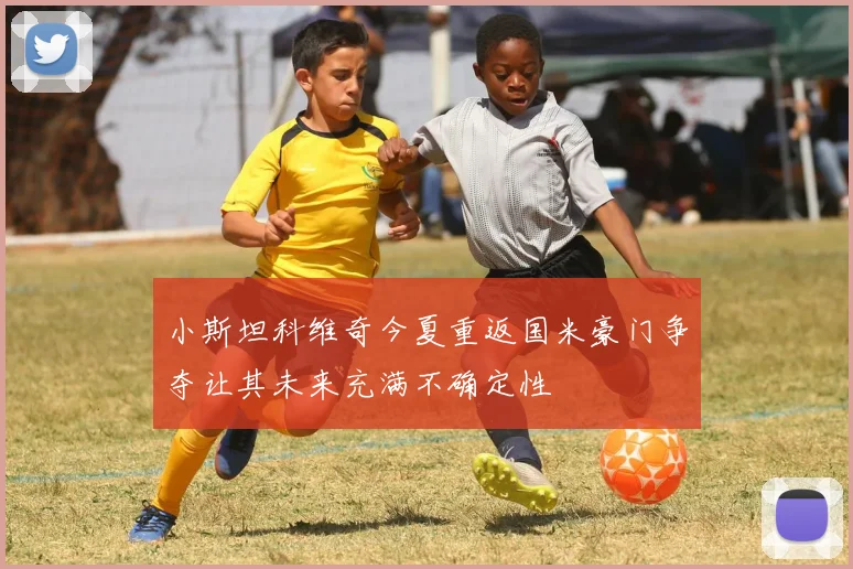 小斯坦科维奇今夏重返国米豪门争夺让其未来充满不确定性