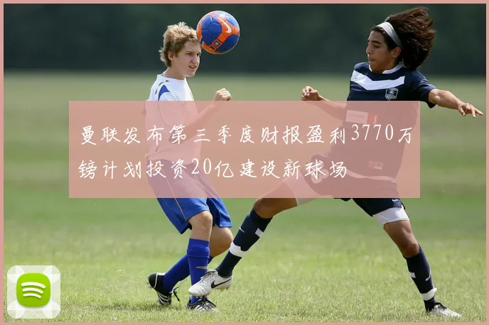 曼联发布第三季度财报盈利3770万镑计划投资20亿建设新球场