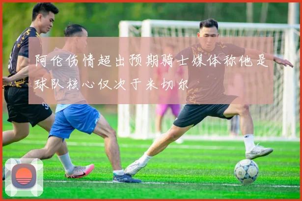 阿伦伤情超出预期骑士媒体称他是球队核心仅次于米切尔