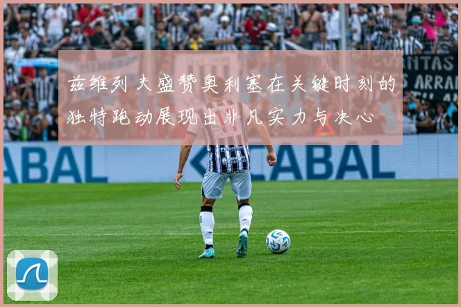 兹维列夫盛赞奥利塞在关键时刻的独特跑动展现出非凡实力与决心