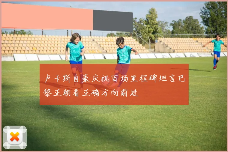 卢卡斯自豪庆祝百场里程碑坦言巴黎正朝着正确方向前进