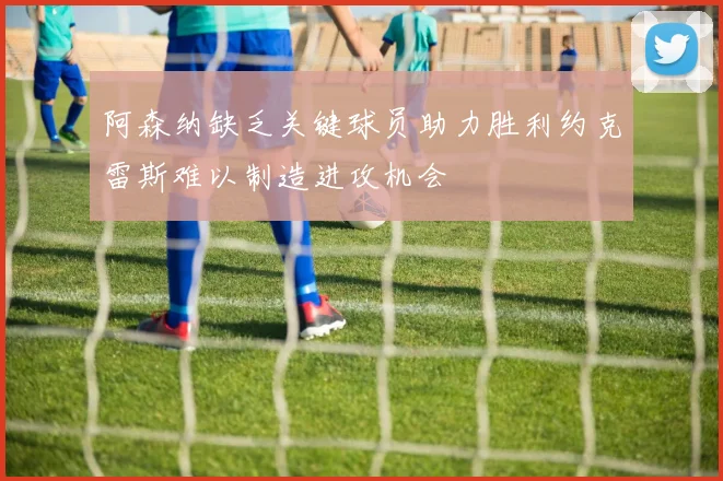 阿森纳缺乏关键球员助力胜利约克雷斯难以制造进攻机会