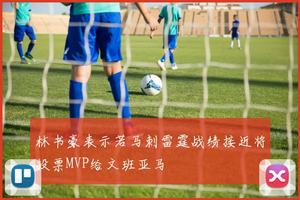 林书豪表示若马刺雷霆战绩接近将投票MVP给文班亚马