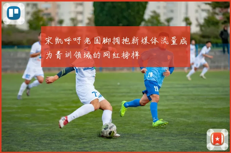 宋凯呼吁老国脚拥抱新媒体流量成为青训领域的网红榜样
