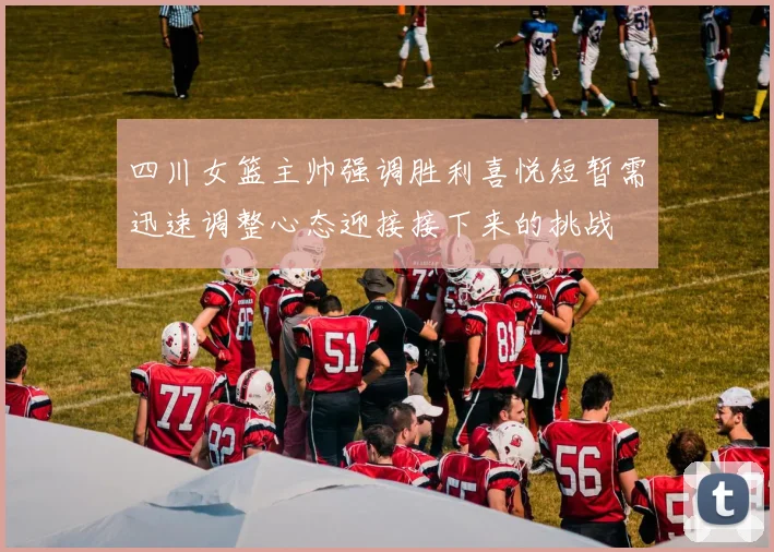 四川女篮主帅强调胜利喜悦短暂需迅速调整心态迎接接下来的挑战