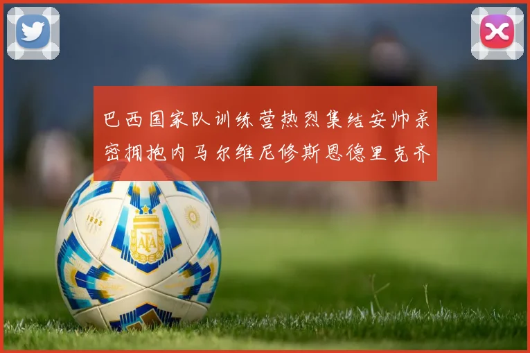 巴西国家队训练营热烈集结安帅亲密拥抱内马尔维尼修斯恩德里克齐亮相