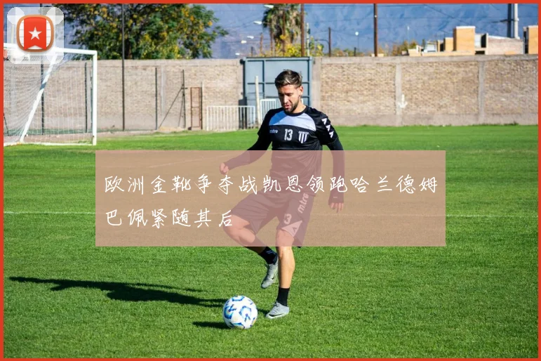 欧洲金靴争夺战凯恩领跑哈兰德姆巴佩紧随其后