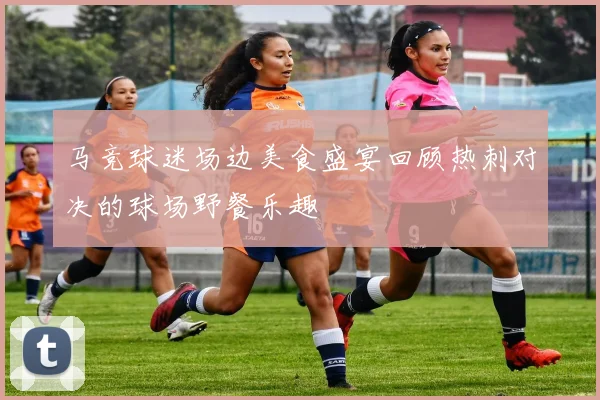 马竞球迷场边美食盛宴回顾热刺对决的球场野餐乐趣