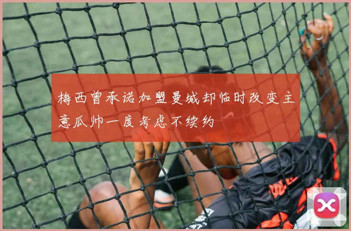 梅西曾承诺加盟曼城却临时改变主意瓜帅一度考虑不续约