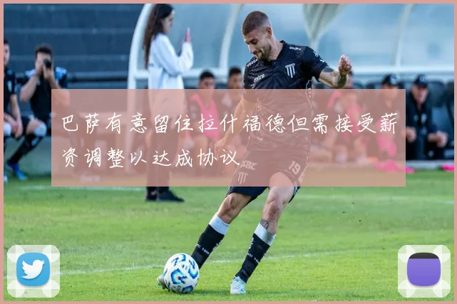 巴萨有意留住拉什福德但需接受薪资调整以达成协议