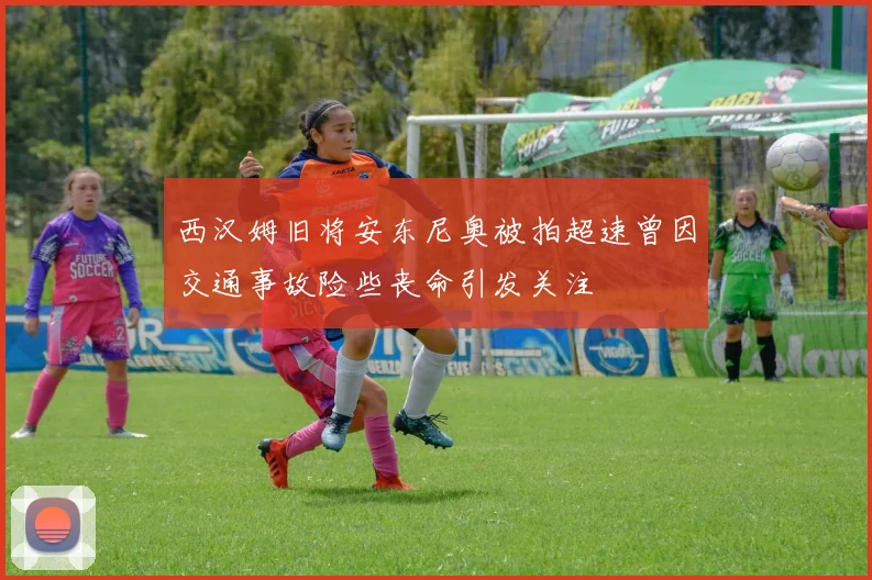 西汉姆旧将安东尼奥被拍超速曾因交通事故险些丧命引发关注