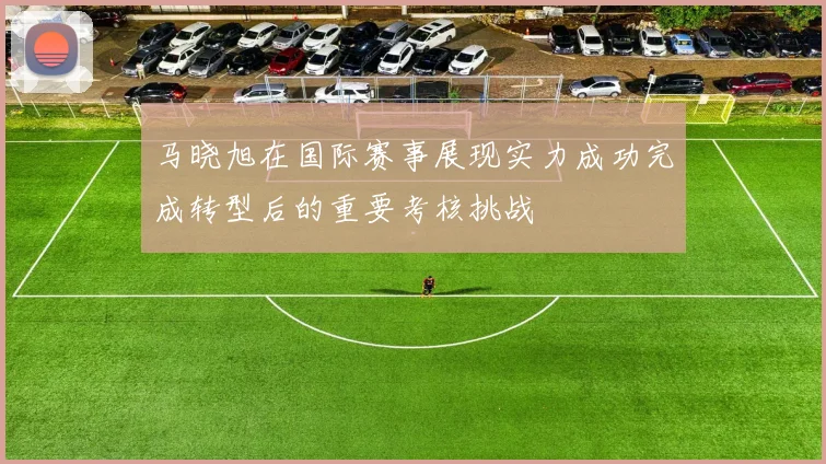 马晓旭在国际赛事展现实力成功完成转型后的重要考核挑战