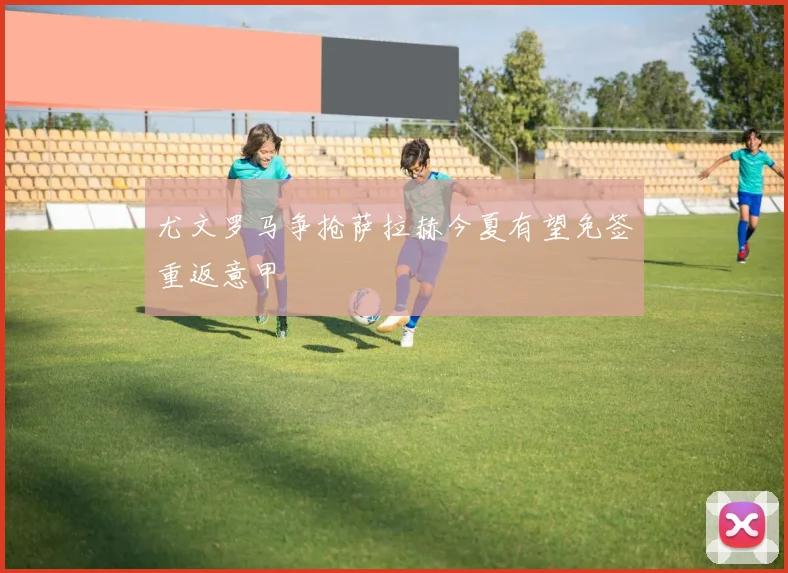 尤文罗马争抢萨拉赫今夏有望免签重返意甲