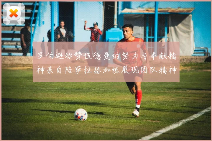 罗伯逊称赞伍德曼的努力与奉献精神亲自陪萨拉赫加练展现团队精神