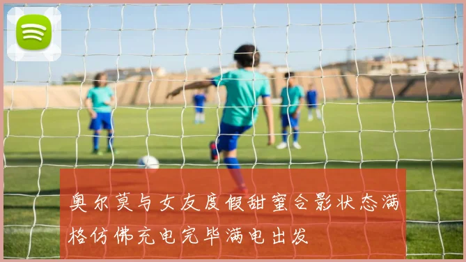 奥尔莫与女友度假甜蜜合影状态满格仿佛充电完毕满电出发
