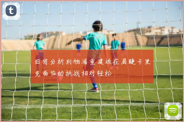 旧将分析利物浦重建迫在眉睫卡里克面临的挑战相对轻松