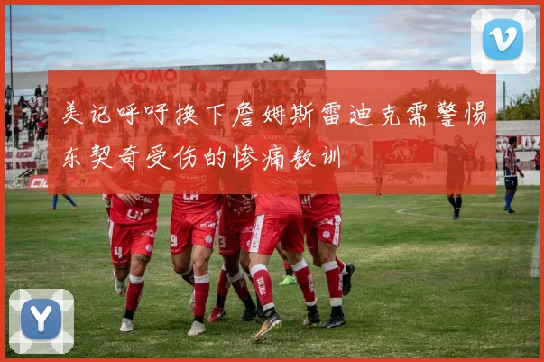 美记呼吁换下詹姆斯雷迪克需警惕东契奇受伤的惨痛教训