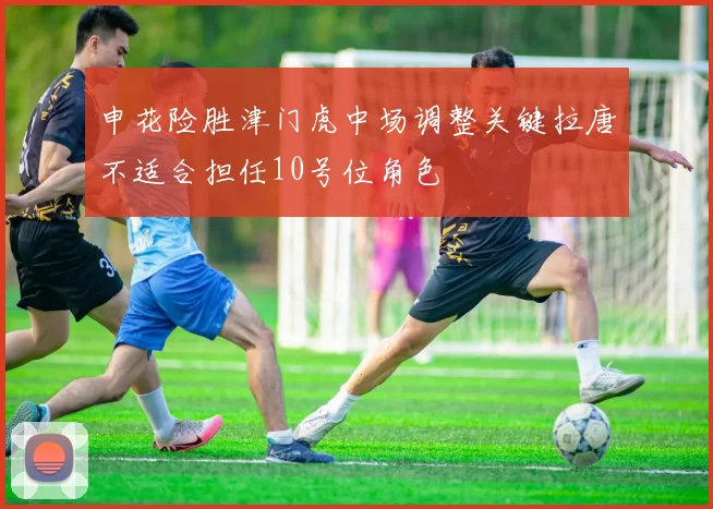 申花险胜津门虎中场调整关键拉唐不适合担任10号位角色