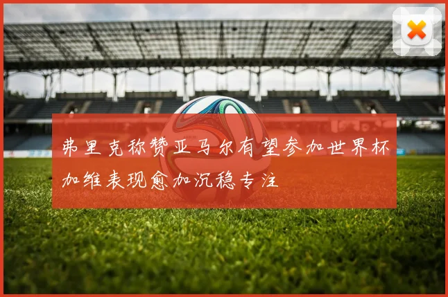弗里克称赞亚马尔有望参加世界杯加维表现愈加沉稳专注