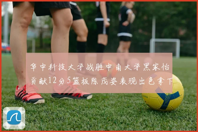 华中科技大学战胜中南大学黑家怡贡献12分5篮板陈茂姿表现出色拿下19分7篮板