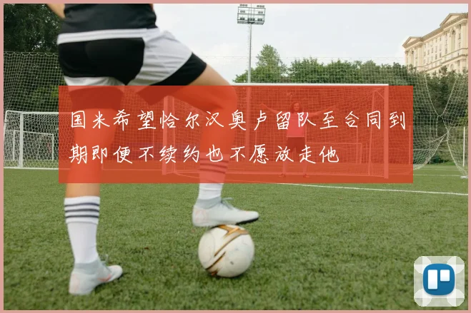国米希望恰尔汉奥卢留队至合同到期即便不续约也不愿放走他