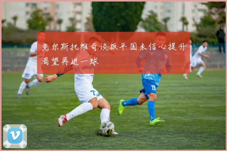 克尔斯托维奇谈扳平国米信心提升渴望再进一球