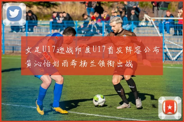女足U17迎战印度U17首发阵容公布黄沁怡刘雨希杨兰领衔出战