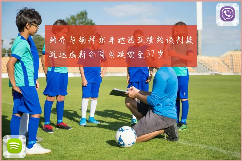 纳乔与胡拜尔库迪西亚续约谈判接近达成新合同或延续至37岁